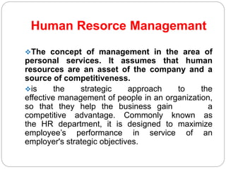 Human Resorce Managemant
The concept of management in the area of
personal services. It assumes that human
resources are an asset of the company and a
source of competitiveness.
is the strategic approach to the
effective management of people in an organization,
so that they help the business gain a
competitive advantage. Commonly known as
the HR department, it is designed to maximize
employee’s performance in service of an
employer's strategic objectives.
 