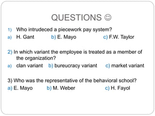 QUESTIONS 
1) Who intrudeced a piecework pay system?
a) H. Gant b) E. Mayo c) F.W. Taylor
2) In which variant the employee is treated as a member of
the organization?
a) clan variant b) bureucracy variant c) market variant
3) Who was the representative of the behavioral school?
a) E. Mayo b) M. Weber c) H. Fayol
 