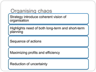 Organising chaos
Strategy introduce coherent vision of
organisation
Highlights need of both long-term and short-term
planning
Sequence of actions
Maximizing profits and efficiency
Reduction of uncertainty
 