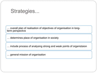 Strategies...
… overall plan of realisation of objectives of organisation in long-
term perspective
… determines place of organisation in society
… include process of analysing strong and weak points of organistaion
… general mission of organisation
 