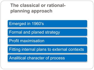 The classical or rational-
planning approach
Emerged in 1960's
Formal and planed strategy
Profit maximisation
Fitting internal plans to external contexts
Analitical character of process
 