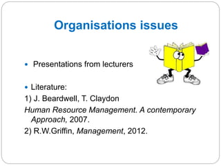 Organisations issues
 Presentations from lecturers
 Literature:
1) J. Beardwell, T. Claydon
Human Resource Management. A contemporary
Approach, 2007.
2) R.W.Griffin, Management, 2012.
 