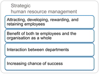 Strategic
human resource management
Attracting, developing, rewarding, and
retaining employees
Benefit of both te employees and the
organisation as a whole
Interaction between departments
Increasing chance of success
 