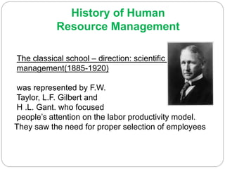 History of Human
Resource Management
The classical school – direction: scientific
management(1885-1920)
was represented by F.W.
Taylor, L.F. Gilbert and
H .L. Gant. who focused
people’s attention on the labor productivity model.
They saw the need for proper selection of employees
 
