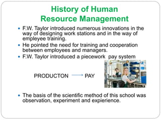 History of Human
Resource Management
 F.W. Taylor introduced numerous innovations in the
way of designing work stations and in the way of
empleyee training.
 He pointed the need for training and cooperation
between employees and managers.
 F.W. Taylor introduced a piecework pay system
PRODUCTON PAY
 The basis of the scientific method of this school was
observation, experiment and expierience.
 