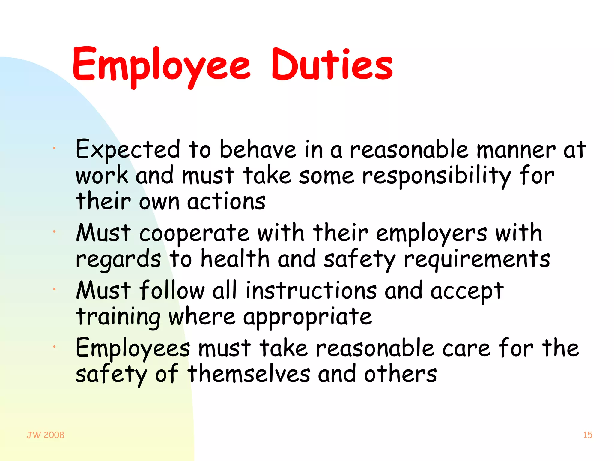Employee Duties Expected to behave in a reasonable manner at work and must take some responsibility for their own actions Must cooperate with their employers with regards to health and safety requirements Must follow all instructions and accept training where appropriate Employees must take reasonable care for the safety of themselves and others 