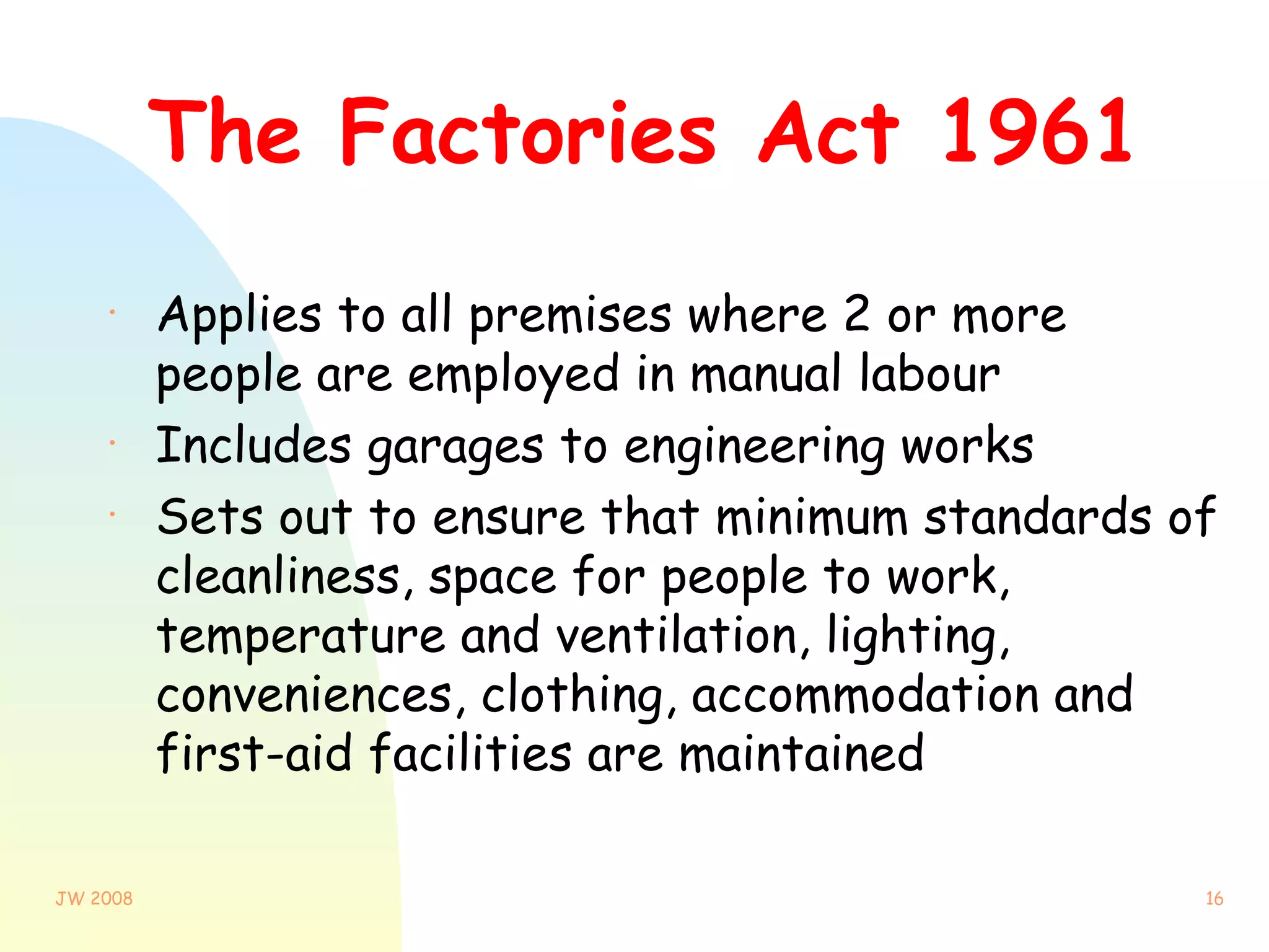 The Factories Act 1961 Applies to all premises where 2 or more people are employed in manual labour Includes garages to engineering works Sets out to ensure that minimum standards of cleanliness, space for people to work, temperature and ventilation, lighting, conveniences, clothing, accommodation and first-aid facilities are maintained 