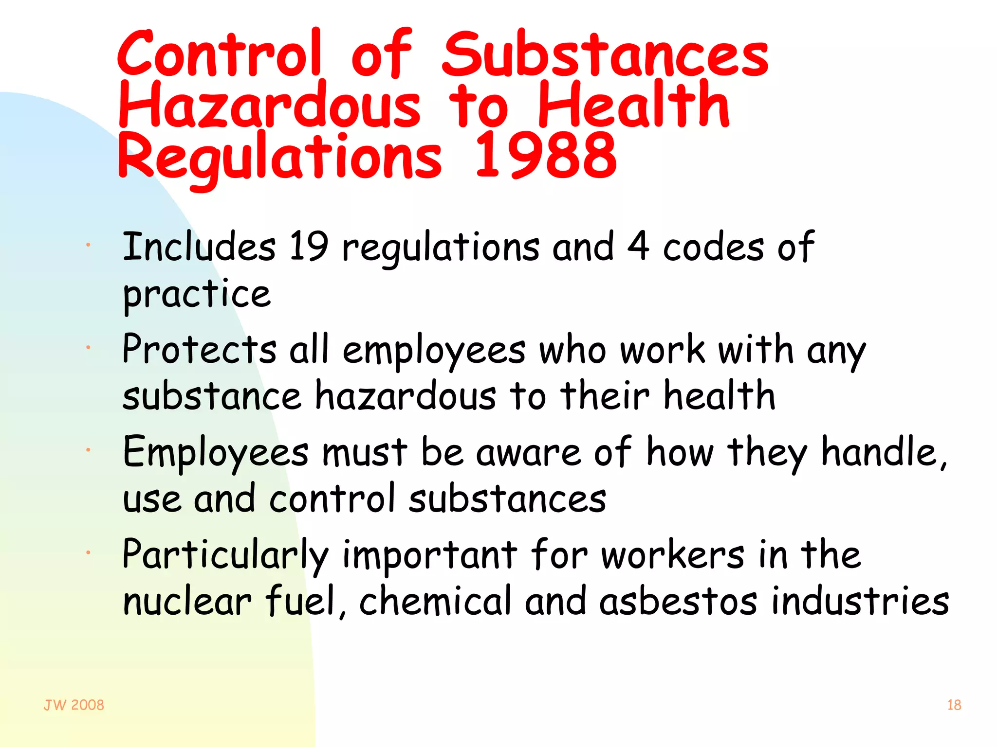 Control of Substances Hazardous to Health Regulations 1988 Includes 19 regulations and 4 codes of practice Protects all employees who work with any substance hazardous to their health Employees must be aware of how they handle, use and control substances Particularly important for workers in the nuclear fuel, chemical and asbestos industries 