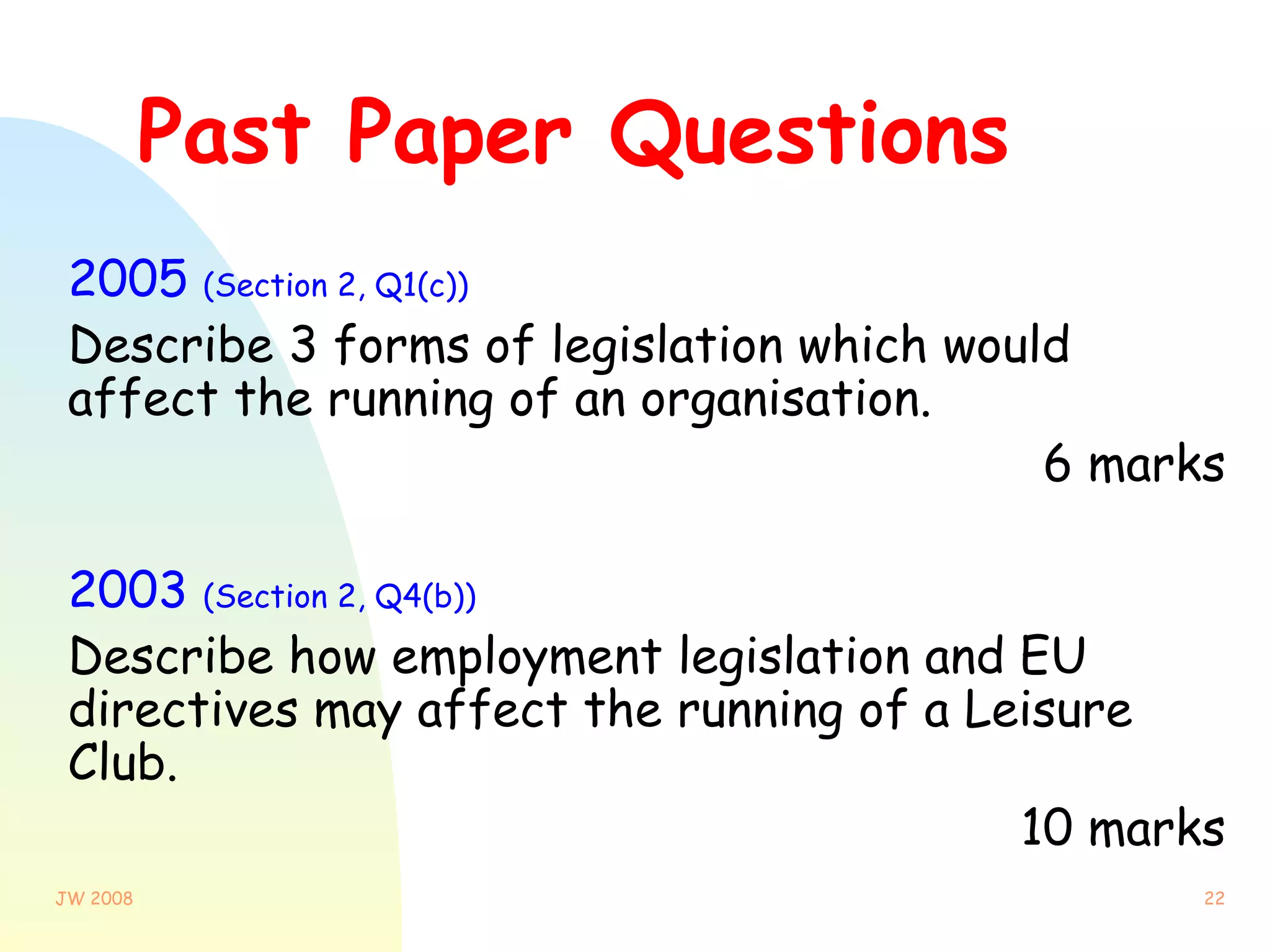 Past Paper Questions 2005  (Section 2, Q1(c)) Describe 3 forms of legislation which would affect the running of an organisation.  6 marks 2003  (Section 2, Q4(b)) Describe how employment legislation and EU directives may affect the running of a Leisure Club.  10 marks 