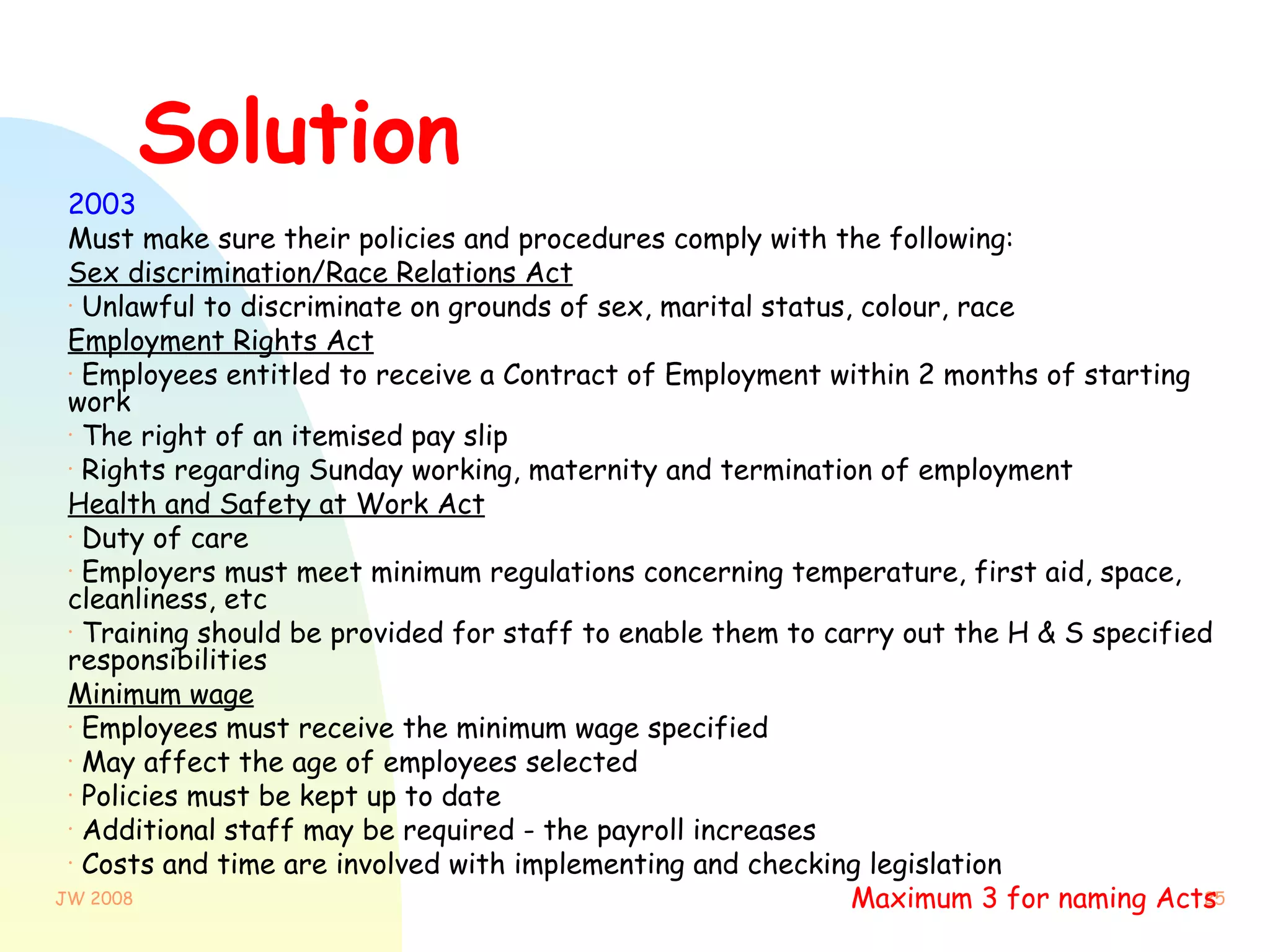 Solution 2003   Must make sure their policies and procedures comply with the following: Sex discrimination/Race Relations Act Unlawful to discriminate on grounds of sex, marital status, colour, race Employment Rights Act Employees entitled to receive a Contract of Employment within 2 months of starting work The right of an itemised pay slip Rights regarding Sunday working, maternity and termination of employment Health and Safety at Work Act Duty of care Employers must meet minimum regulations concerning temperature, first aid, space, cleanliness, etc Training should be provided for staff to enable them to carry out the H & S specified responsibilities Minimum wage Employees must receive the minimum wage specified May affect the age of employees selected Policies must be kept up to date Additional staff may be required - the payroll increases Costs and time are involved with implementing and checking legislation Maximum 3 for naming Acts   