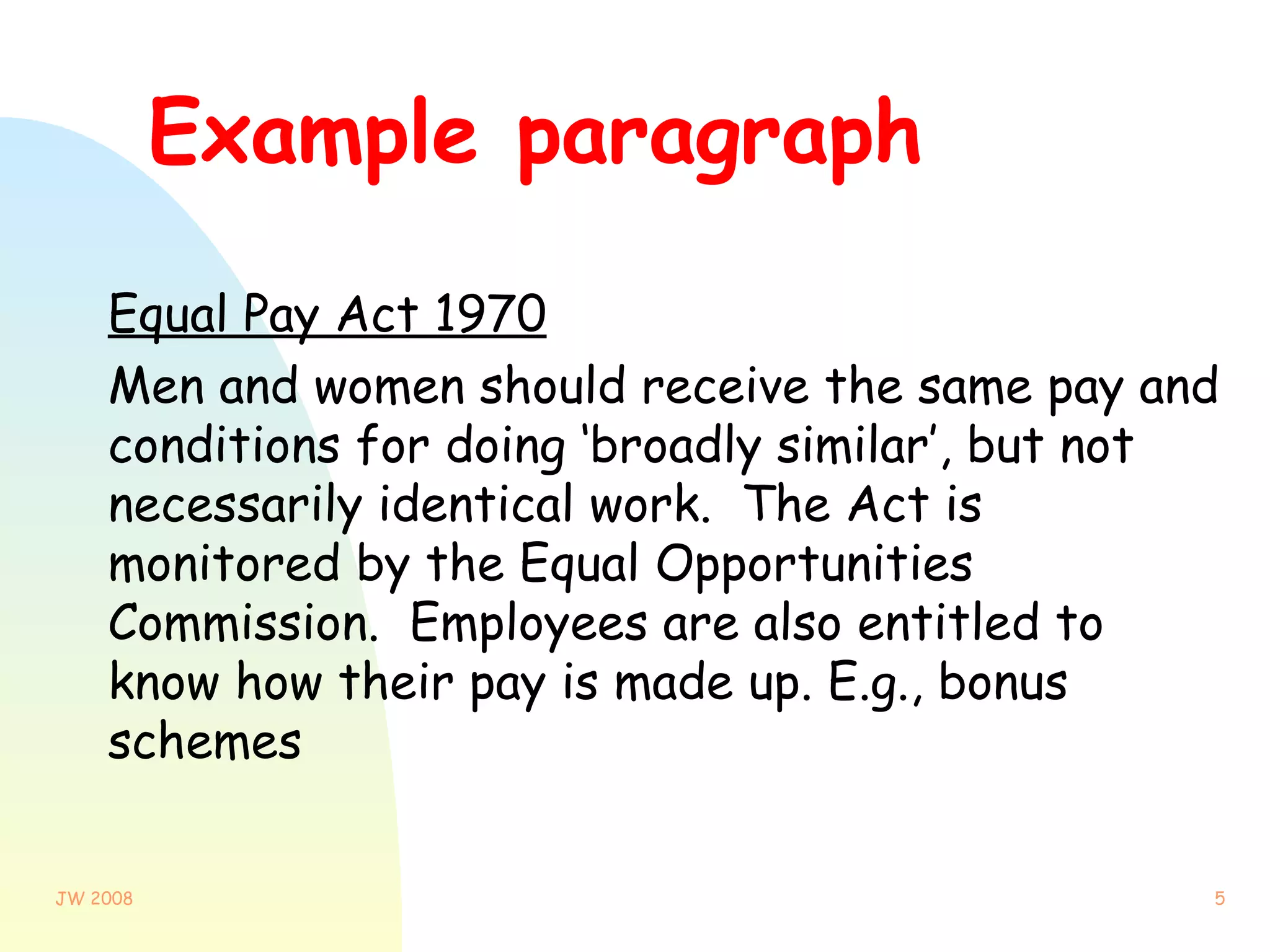 Example paragraph Equal Pay Act 1970 Men and women should receive the same pay and conditions for doing ‘broadly similar’, but not necessarily identical work.  The Act is monitored by the Equal Opportunities Commission.  Employees are also entitled to know how their pay is made up. E.g., bonus schemes 