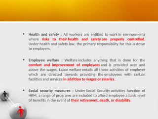 • Health and safety : All workers are entitled to work in environments
where risks to their health and safety are properly controlled.
Under health and safety law, the primary responsibility for this is down
to employers.
• Employee welfare : Welfare includes anything that is done for the
comfort and improvement of employees and is provided over and
above the wages. Labor welfare entails all those activities of employer
which are directed towards providing the employees with certain
facilities and services in addition to wages or salaries.
• Social security measures : Under Social Security activities function of
HRM, a range of programs are included to afford employee a basic level
of benefits in the event of their retirement, death, or disability.
 