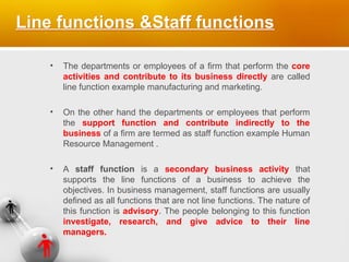 Line functions &Staff functions
• The departments or employees of a firm that perform the core
activities and contribute to its business directly are called
line function example manufacturing and marketing.
• On the other hand the departments or employees that perform
the support function and contribute indirectly to the
business of a firm are termed as staff function example Human
Resource Management .
• A staff function is a secondary business activity that
supports the line functions of a business to achieve the
objectives. In business management, staff functions are usually
defined as all functions that are not line functions. The nature of
this function is advisory. The people belonging to this function
investigate, research, and give advice to their line
managers.
 