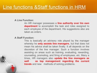 A Line Function:
An HR manager possesses a line authority over his own
department to accomplish the task and roles assigned to
each employee of the department. His suggestions also are
taken as orders.
A Staff Function:
This is basically an advisory role played by the manager
whereby he only assists line managers, but that does not
mean his advice shall be taken finally. It all depends on the
discretion of the line manager. Such a function involves
assisting on areas such as training, evaluating, rewarding,
counseling, promoting, and firing of employees, etc. Many a
times, HR managers also update the line managers as
well as top management regarding the current
trends and new methods of solving problems.
Line functions &Staff functions in HRM
 