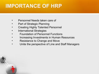IMPORTANCE OF HRP
• Personnel Needs taken care of
• Part of Strategic Planning
• Creating Highly Talented Personnel
• International Strategies
• Foundation of Personnel Functions
• Increasing Investments in Human Resources
• Resistance to Change and Move
• Unite the perspective of Line and Staff Managers
 