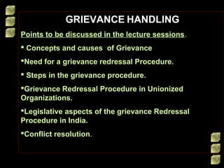 GRIEVANCE HANDLING
Points to be discussed in the lecture sessions.
 Concepts and causes of Grievance
Need for a grievance redressal Procedure.
 Steps in the grievance procedure.
Grievance Redressal Procedure in Unionized
Organizations.
Legislative aspects of the grievance Redressal
Procedure in India.
Conflict resolution.

 