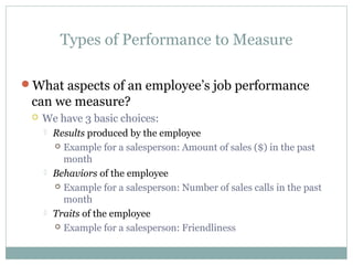 Types of Performance to Measure
What aspects of an employee’s job performance
can we measure?
 We have 3 basic choices:
 Results produced by the employee
 Example for a salesperson: Amount of sales ($) in the past
month
 Behaviors of the employee
 Example for a salesperson: Number of sales calls in the past
month
 Traits of the employee
 Example for a salesperson: Friendliness
 