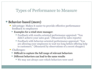Types of Performance to Measure
Behavior-based (more)
 Advantage: Makes it easier to provide effective performance
feedback to employees
 Examples for a retail store manager:
 Feedback with results-oriented performance appraisal: “You
didn’t achieve your sales goal.” (Measured by sales reports)
 Feedback with behavior-oriented performance appraisal: “You
are allowing your employees to wait too long before offering help
to customers.” (Measured by observations of a secret shopper)
 Challenges:
 Difficult to capture the full range of relevant behaviors
 Different behaviors can lead to the same results
 We may not always care which behaviors were used
 