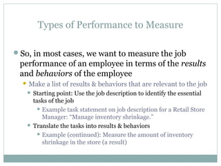 Types of Performance to Measure
So, in most cases, we want to measure the job
performance of an employee in terms of the results
and behaviors of the employee
 Make a list of results & behaviors that are relevant to the job
 Starting point: Use the job description to identify the essential
tasks of the job
 Example task statement on job description for a Retail Store
Manager: “Manage inventory shrinkage.”
 Translate the tasks into results & behaviors
 Example (continued): Measure the amount of inventory
shrinkage in the store (a result)
 