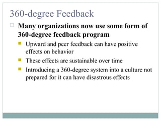 360-degree Feedback
 Many organizations now use some form of
360-degree feedback program
 Upward and peer feedback can have positive
effects on behavior
 These effects are sustainable over time
 Introducing a 360-degree system into a culture not
prepared for it can have disastrous effects
 