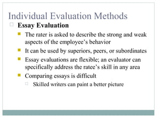 Individual Evaluation Methods
 Essay Evaluation
 The rater is asked to describe the strong and weak
aspects of the employee’s behavior
 It can be used by superiors, peers, or subordinates
 Essay evaluations are flexible; an evaluator can
specifically address the ratee’s skill in any area
 Comparing essays is difficult
 Skilled writers can paint a better picture
 