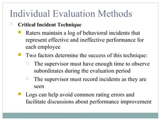 Individual Evaluation Methods
 Critical Incident Technique
 Raters maintain a log of behavioral incidents that
represent effective and ineffective performance for
each employee
 Two factors determine the success of this technique:
 The supervisor must have enough time to observe
subordinates during the evaluation period
 The supervisor must record incidents as they are
seen
 Logs can help avoid common rating errors and
facilitate discussions about performance improvement
 