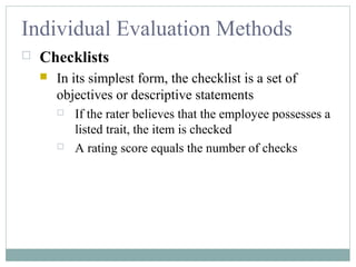Individual Evaluation Methods
 Checklists
 In its simplest form, the checklist is a set of
objectives or descriptive statements
 If the rater believes that the employee possesses a
listed trait, the item is checked
 A rating score equals the number of checks
 