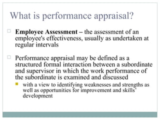 What is performance appraisal?
 Employee Assessment – the assessment of an
employee's effectiveness, usually as undertaken at
regular intervals
 Performance appraisal may be defined as a
structured formal interaction between a subordinate
and supervisor in which the work performance of
the subordinate is examined and discussed
 with a view to identifying weaknesses and strengths as
well as opportunities for improvement and skills’
development
 