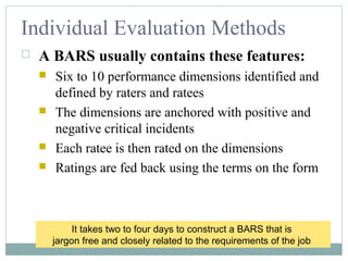 Individual Evaluation Methods
 A BARS usually contains these features:
 Six to 10 performance dimensions identified and
defined by raters and ratees
 The dimensions are anchored with positive and
negative critical incidents
 Each ratee is then rated on the dimensions
 Ratings are fed back using the terms on the form
It takes two to four days to construct a BARS that is
jargon free and closely related to the requirements of the job
 