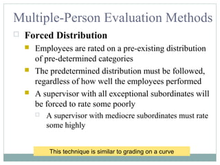 Multiple-Person Evaluation Methods
 Forced Distribution
 Employees are rated on a pre-existing distribution
of pre-determined categories
 The predetermined distribution must be followed,
regardless of how well the employees performed
 A supervisor with all exceptional subordinates will
be forced to rate some poorly
 A supervisor with mediocre subordinates must rate
some highly
This technique is similar to grading on a curve
 