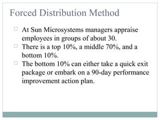 Forced Distribution Method
 At Sun Microsystems managers appraise
employees in groups of about 30.
 There is a top 10%, a middle 70%, and a
bottom 10%.
 The bottom 10% can either take a quick exit
package or embark on a 90-day performance
improvement action plan.
 
