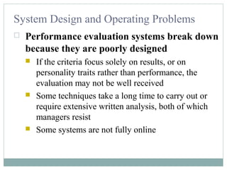System Design and Operating Problems
 Performance evaluation systems break down
because they are poorly designed
 If the criteria focus solely on results, or on
personality traits rather than performance, the
evaluation may not be well received
 Some techniques take a long time to carry out or
require extensive written analysis, both of which
managers resist
 Some systems are not fully online
 