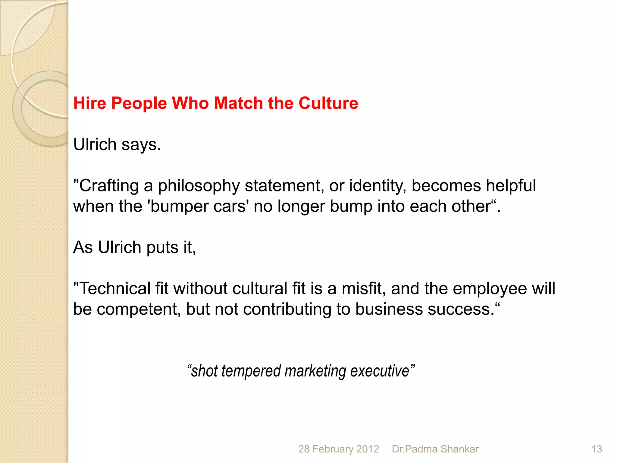Hire People Who Match the Culture

Ulrich says.

"Crafting a philosophy statement, or identity, becomes helpful
when the 'bumper cars' no longer bump into each other“.

As Ulrich puts it,

"Technical fit without cultural fit is a misfit, and the employee will
be competent, but not contributing to business success.“


                “shot tempered marketing executive”



                                 28 February 2012   Dr.Padma Shankar     13
 
