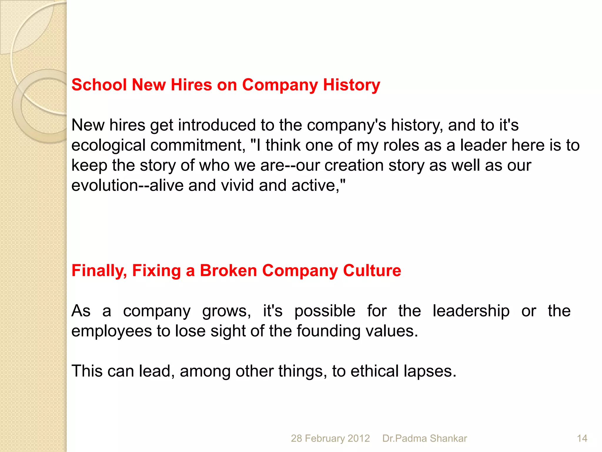 School New Hires on Company History

New hires get introduced to the company's history, and to it's
ecological commitment, "I think one of my roles as a leader here is to
keep the story of who we are--our creation story as well as our
evolution--alive and vivid and active,"




Finally, Fixing a Broken Company Culture

As a company grows, it's possible for the leadership or the
employees to lose sight of the founding values.

This can lead, among other things, to ethical lapses.


                              28 February 2012   Dr.Padma Shankar    14
 