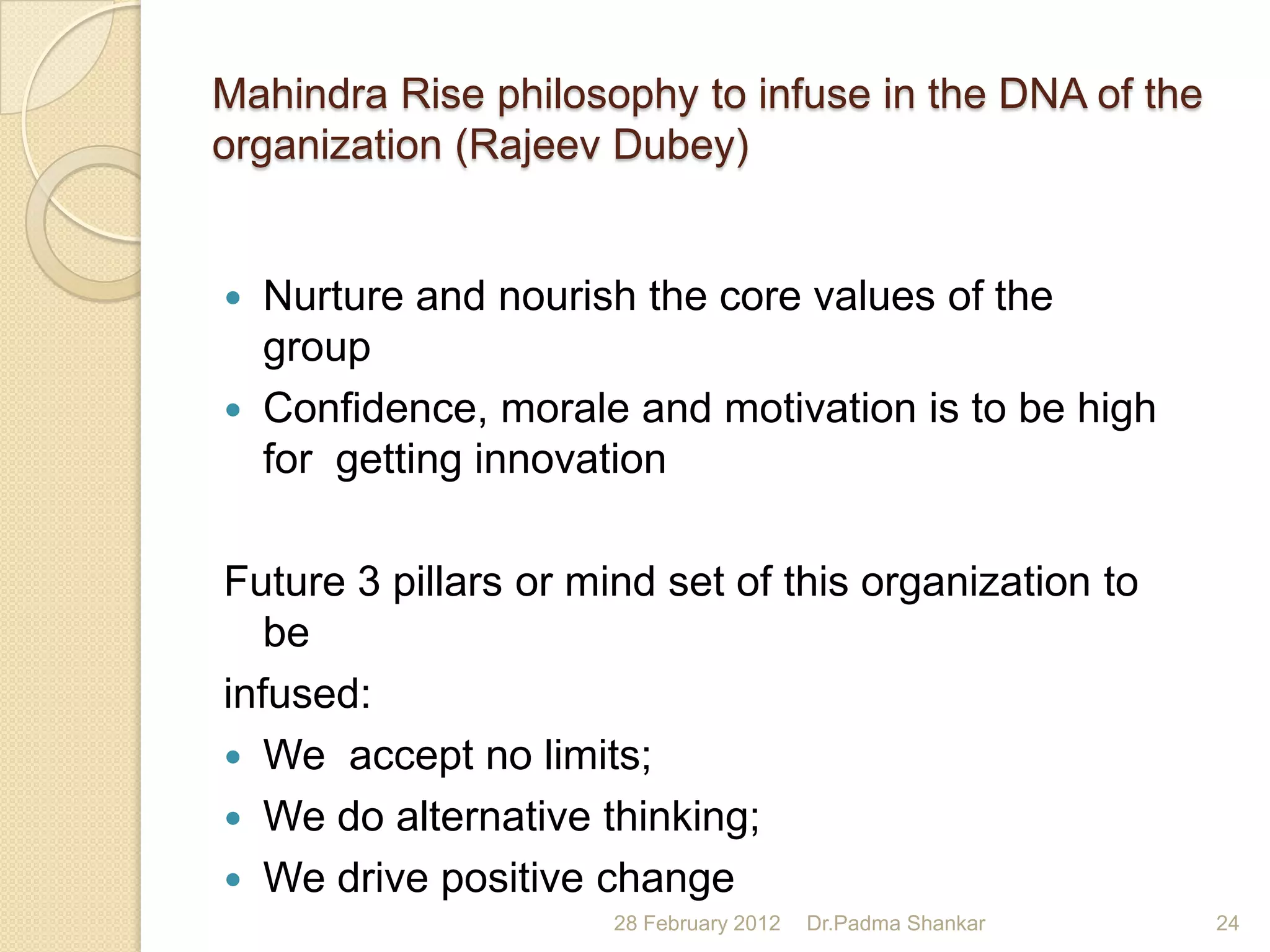 Mahindra Rise philosophy to infuse in the DNA of the
organization (Rajeev Dubey)


   Nurture and nourish the core values of the
    group
   Confidence, morale and motivation is to be high
    for getting innovation

Future 3 pillars or mind set of this organization to
   be
infused:
 We accept no limits;
 We do alternative thinking;
 We drive positive change
                      28 February 2012   Dr.Padma Shankar   24
 