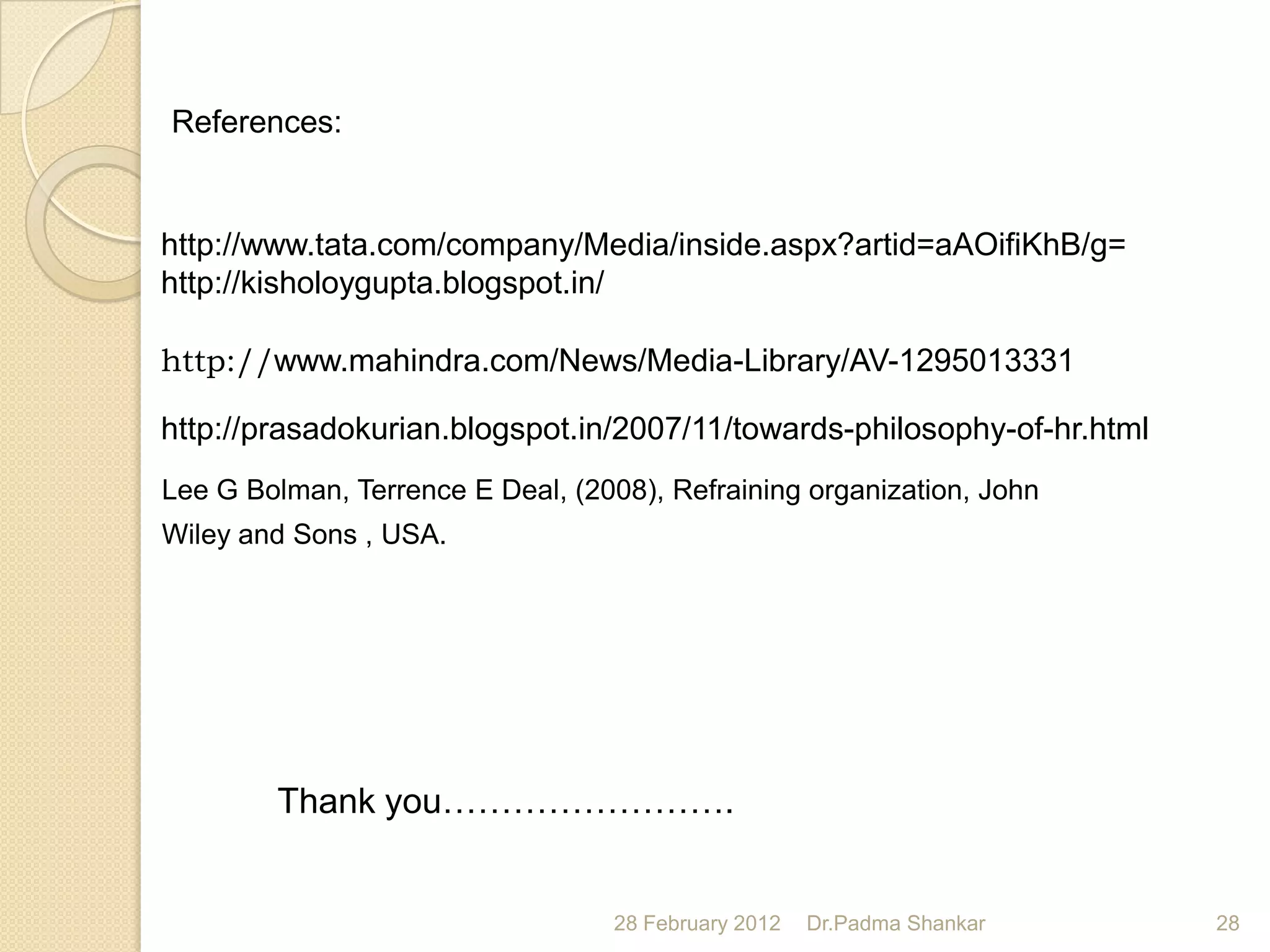 References:


http://www.tata.com/company/Media/inside.aspx?artid=aAOifiKhB/g=
http://kisholoygupta.blogspot.in/

http://www.mahindra.com/News/Media-Library/AV-1295013331

http://prasadokurian.blogspot.in/2007/11/towards-philosophy-of-hr.html
Lee G Bolman, Terrence E Deal, (2008), Refraining organization, John
Wiley and Sons , USA.




        Thank you…………………….


                                   28 February 2012   Dr.Padma Shankar   28
 