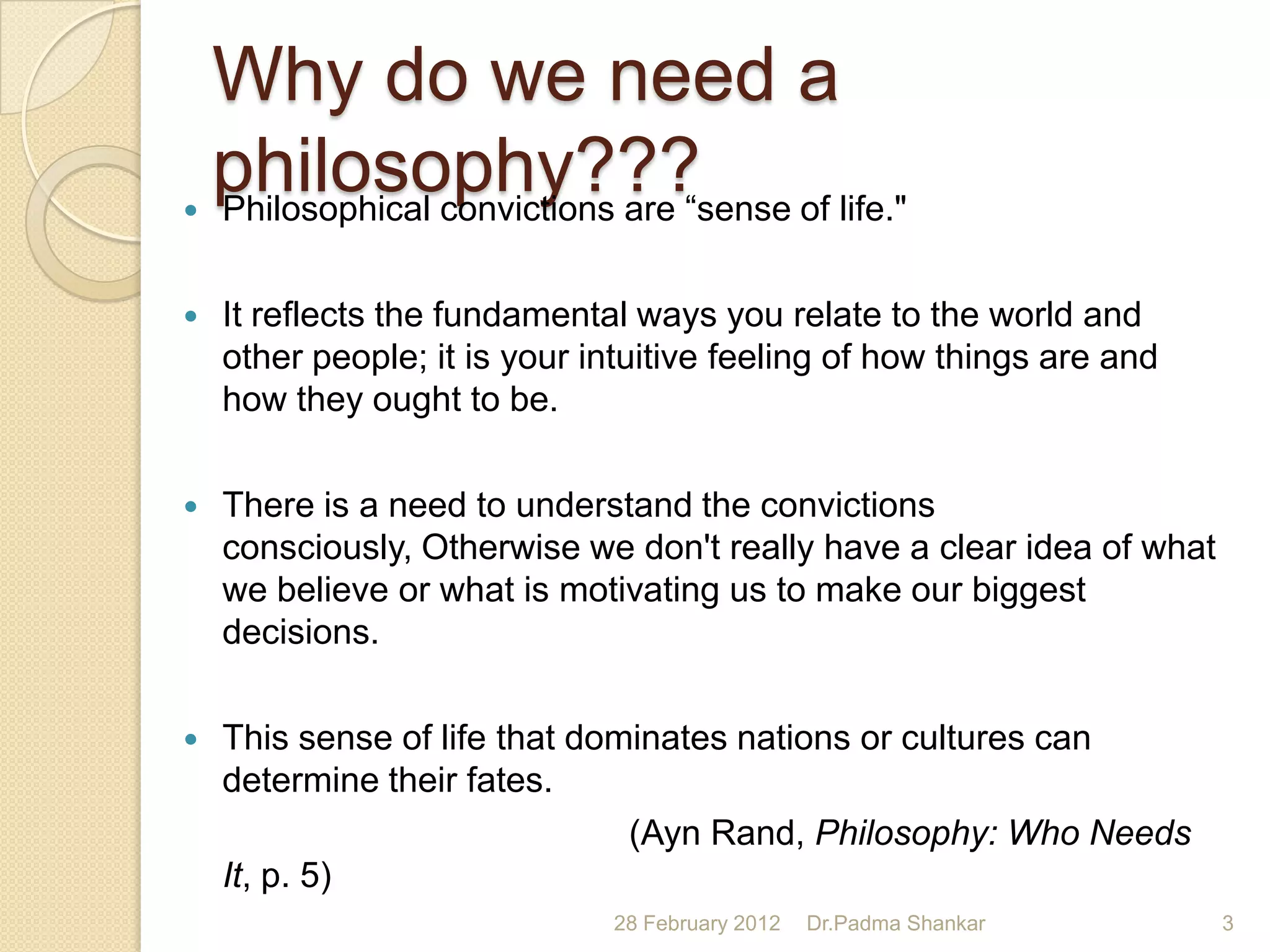 Why do we need a

    philosophy??? of life."
    Philosophical convictions are “sense

   It reflects the fundamental ways you relate to the world and
    other people; it is your intuitive feeling of how things are and
    how they ought to be.

   There is a need to understand the convictions
    consciously, Otherwise we don't really have a clear idea of what
    we believe or what is motivating us to make our biggest
    decisions.

   This sense of life that dominates nations or cultures can
    determine their fates.
                               (Ayn Rand, Philosophy: Who Needs
    It, p. 5)
                              28 February 2012   Dr.Padma Shankar      3
 