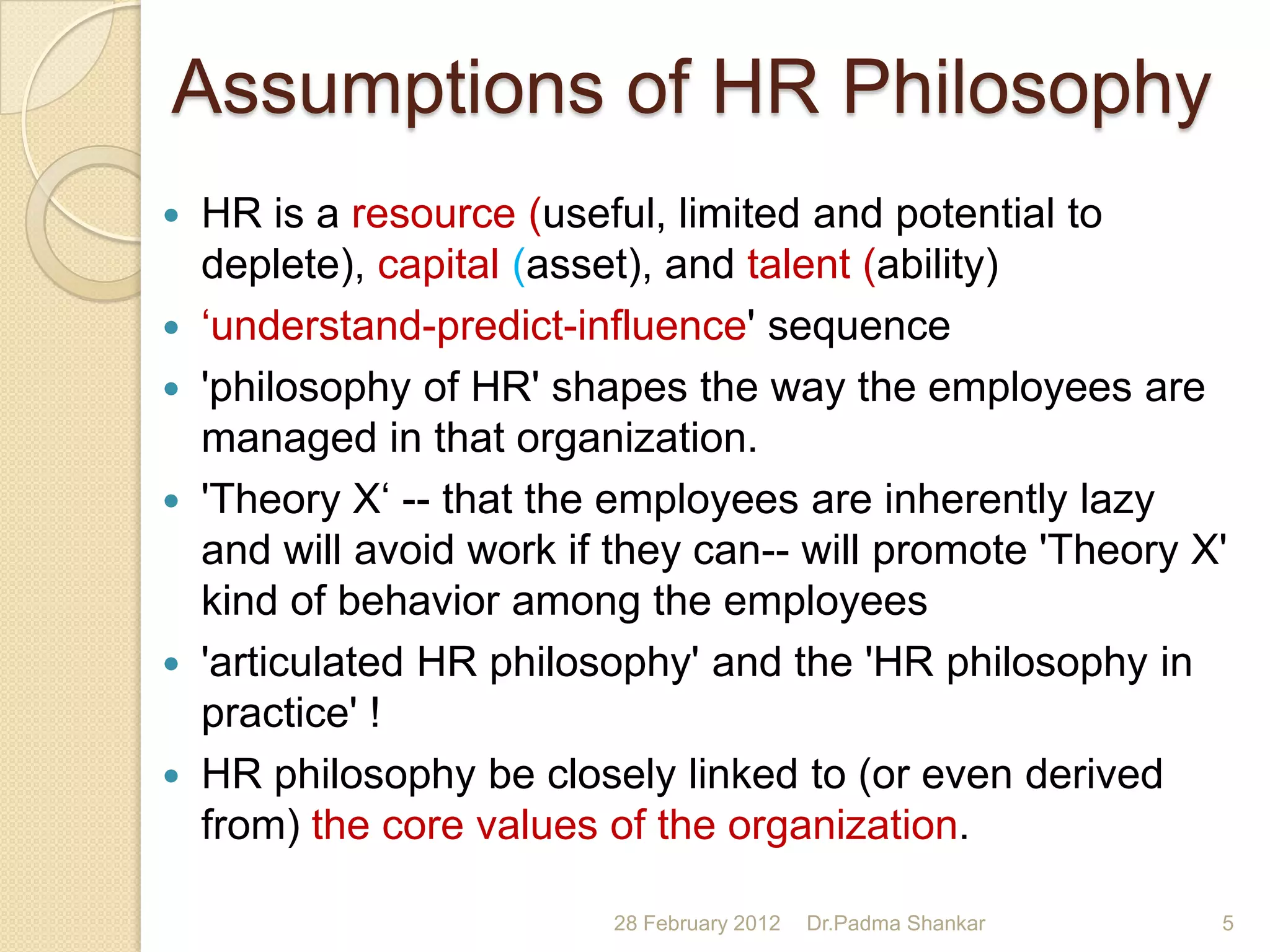 Assumptions of HR Philosophy
 HR is a resource (useful, limited and potential to
  deplete), capital (asset), and talent (ability)
 „understand-predict-influence' sequence
 'philosophy of HR' shapes the way the employees are
  managed in that organization.
 'Theory X„ -- that the employees are inherently lazy
  and will avoid work if they can-- will promote 'Theory X'
  kind of behavior among the employees
 'articulated HR philosophy' and the 'HR philosophy in
  practice' !
 HR philosophy be closely linked to (or even derived
  from) the core values of the organization.

                         28 February 2012   Dr.Padma Shankar   5
 
