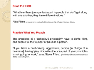 Don't Put It Off

“What tear them (companies) apart is people that don't get along
with one another; they have different values.“

Alex Plinio, co-founder of the Institute for Ethical Leadership at Rutgers Business School.



Practice What You Preach

The principles in a company's philosophy have to come from,
and be true to, the founder or CEO as a person.

"if you have a hard-driving, aggressive, person [in charge of a
business], having 'play nice with others' as part of your principles
is not going to work,“ says Steve Priest, president of Ethical Leadership Group
(ELG), a consulting firm.




                                               28 February 2012     Dr.Padma Shankar          11
 