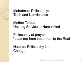 Mahatma‟s Philosophy:
Truth and Nonviolence

Mother Teresa:
Untiring Service to Humankind

Philosophy of prayer.
"Lead me from the unreal to the Real“

Nature‟s Philosophy is :
Change

                 28 February 2012   Dr.Padma Shankar   15
 