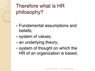 Therefore what is HR
philosophy?

 Fundamental assumptions and
  beliefs;
 system of values;
 an underlying theory;
 system of thought on which the
  HR of an organization is based.


               28 February 2012   Dr.Padma Shankar   27
 