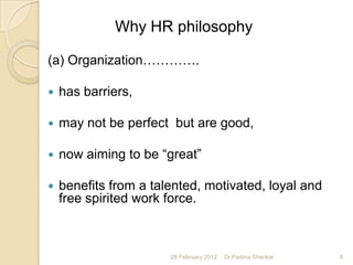 Why HR philosophy

(a) Organization………….

   has barriers,

   may not be perfect but are good,

   now aiming to be “great”

   benefits from a talented, motivated, loyal and
    free spirited work force.



                       28 February 2012   Dr.Padma Shankar   6
 