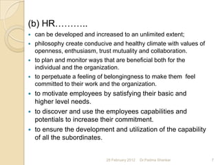 (b) HR………..
   can be developed and increased to an unlimited extent;
   philosophy create conducive and healthy climate with values of
    openness, enthusiasm, trust mutuality and collaboration.
   to plan and monitor ways that are beneficial both for the
    individual and the organization.
   to perpetuate a feeling of belongingness to make them feel
    committed to their work and the organization.
 to motivate employees by satisfying their basic and
  higher level needs.
 to discover and use the employees capabilities and
  potentials to increase their commitment.
 to ensure the development and utilization of the capability
  of all the subordinates.


                              28 February 2012   Dr.Padma Shankar    7
 