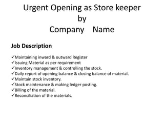 Urgent Opening as Store keeper
by
Company Name
Job Description
Maintaining inward & outward Register
Issuing Material as per requirement
Inventory management & controlling the stock.
Daily report of opening balance & closing balance of material.
Maintain stock inventory.
Stock maintenance & making ledger posting.
Billing of the material.
Reconciliation of the materials.
 