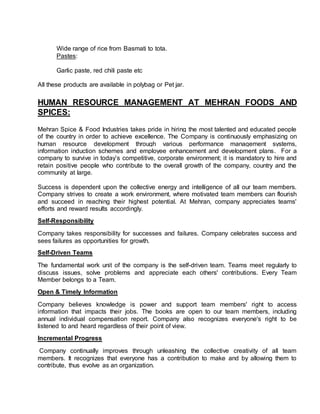 Wide range of rice from Basmati to tota.
Pastes:
Garlic paste, red chili paste etc
All these products are available in polybag or Pet jar.
HUMAN RESOURCE MANAGEMENT AT MEHRAN FOODS AND
SPICES:
Mehran Spice & Food Industries takes pride in hiring the most talented and educated people
of the country in order to achieve excellence. The Company is continuously emphasizing on
human resource development through various performance management systems,
information induction schemes and employee enhancement and development plans. For a
company to survive in today’s competitive, corporate environment; it is mandatory to hire and
retain positive people who contribute to the overall growth of the company, country and the
community at large.
Success is dependent upon the collective energy and intelligence of all our team members.
Company strives to create a work environment, where motivated team members can flourish
and succeed in reaching their highest potential. At Mehran, company appreciates teams'
efforts and reward results accordingly.
Self-Responsibility
Company takes responsibility for successes and failures. Company celebrates success and
sees failures as opportunities for growth.
Self-Driven Teams
The fundamental work unit of the company is the self-driven team. Teams meet regularly to
discuss issues, solve problems and appreciate each others' contributions. Every Team
Member belongs to a Team.
Open & Timely Information
Company believes knowledge is power and support team members' right to access
information that impacts their jobs. The books are open to our team members, including
annual individual compensation report. Company also recognizes everyone's right to be
listened to and heard regardless of their point of view.
Incremental Progress
Company continually improves through unleashing the collective creativity of all team
members. It recognizes that everyone has a contribution to make and by allowing them to
contribute, thus evolve as an organization.
 