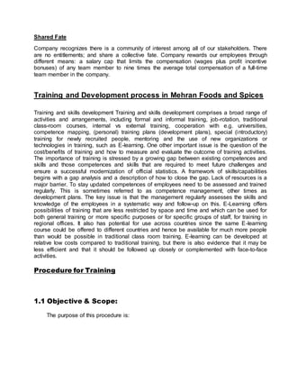 Shared Fate
Company recognizes there is a community of interest among all of our stakeholders. There
are no entitlements; and share a collective fate. Company rewards our employees through
different means: a salary cap that limits the compensation (wages plus profit incentive
bonuses) of any team member to nine times the average total compensation of a full-time
team member in the company.
Training and Development process in Mehran Foods and Spices
Training and skills development Training and skills development comprises a broad range of
activities and arrangements, including formal and informal training, job-rotation, traditional
class-room courses, internal vs external training, cooperation with e.g. universities,
competence mapping, (personal) training plans (development plans), special (introductory)
training for newly recruited people, mentoring and the use of new organizations or
technologies in training, such as E-learning. One other important issue is the question of the
cost/benefits of training and how to measure and evaluate the outcome of training activities.
The importance of training is stressed by a growing gap between existing competences and
skills and those competences and skills that are required to meet future challenges and
ensure a successful modernization of official statistics. A framework of skills/capabilities
begins with a gap analysis and a description of how to close the gap. Lack of resources is a
major barrier. To stay updated competences of employees need to be assessed and trained
regularly. This is sometimes referred to as competence management, other times as
development plans. The key issue is that the management regularly assesses the skills and
knowledge of the employees in a systematic way and follow-up on this. E-Learning offers
possibilities of training that are less restricted by space and time and which can be used for
both general training or more specific purposes or for specific groups of staff, for training in
regional offices. It also has potential for use across countries since the same E-learning
course could be offered to different countries and hence be available for much more people
than would be possible in traditional class room training. E-learning can be developed at
relative low costs compared to traditional training, but there is also evidence that it may be
less efficient and that it should be followed up closely or complemented with face-to-face
activities.
Procedure for Training
1.1 Objective & Scope:
The purpose of this procedure is:
 