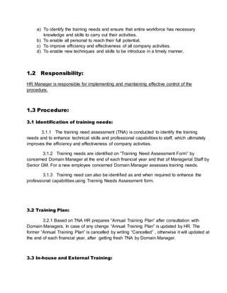 a) To identify the training needs and ensure that entire workforce has necessary
knowledge and skills to carry out their activities.
b) To enable all personal to reach their full potential.
c) To improve efficiency and effectiveness of all company activities.
d) To enable new techniques and skills to be introduce in a timely manner.
1.2 Responsibility:
HR Manager is responsible for implementing and maintaining effective control of the
procedure.
1.3 Procedure:
3.1 Identification of training needs:
3.1.1 The training need assessment (TNA) is conducted to identify the training
needs and to enhance technical skills and professional capabilities to staff, which ultimately
improves the efficiency and effectiveness of company activities.
3.1.2 Training needs are identified on “Training Need Assessment Form” by
concerned Domain Manager at the end of each financial year and that of Managerial Staff by
Senior GM. For a new employee concerned Domain Manager assesses training needs.
3.1.3 Training need can also be identified as and when required to enhance the
professional capabilities using Training Needs Assessment form.
3.2 Training Plan:
3.2.1 Based on TNA HR prepares “Annual Training Plan” after consultation with
Domain Managers. In case of any change “Annual Training Plan” is updated by HR. The
former “Annual Training Plan” is cancelled by writing “Cancelled” , otherwise it will updated at
the end of each financial year, after getting fresh TNA by Domain Manager.
3.3 In-house and External Training:
 