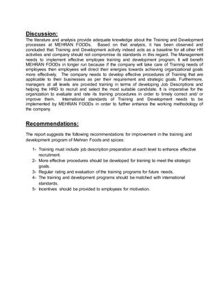 Discussion:
The literature and analysis provide adequate knowledge about the Training and Development
processes at MEHRAN FOODs. Based on that analysis, it has been observed and
concluded that Training and Development activity indeed acts as a baseline for all other HR
activities and company should not compromise its standards in this regard. The Management
needs to implement effective employee training and development program. It will benefit
MEHRAN FOODs in longer run because if the company will take care of Training needs of
employees then employees will direct their energies towards achieving organizational goals
more effectively. The company needs to develop effective procedures of Training that are
applicable to their businesses as per their requirement and strategic goals. Furthermore,
managers at all levels are provided training in terms of developing Job Descriptions and
helping the HRD to recruit and select the most suitable candidate. It is imperative for the
organization to evaluate and rate its training procedures in order to timely correct and/ or
improve them. International standards of Training and Development needs to be
implemented by MEHRAN FOODs in order to further enhance the working methodology of
the company.
Recommendations:
The report suggests the following recommendations for improvement in the training and
development program of Mehran Foods and spices:
1- Training must include job description preparation at each level to enhance effective
recruitment.
2- More effective procedures should be developed for training to meet the strategic
goals.
3- Regular rating and evaluation of the training programs for future needs.
4- The training and development programs should be matched with international
standards.
5- Incentives should be provided to employees for motivation.
 
