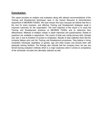 Conclusion:
This report provides an analysis and evaluation along with relevant recommendations of the
Training and Development techniques used in the Human Resource & Administration
department of MEHRAN FOODS. We have chosen this topic because we believe that this is
the root for every business, and effective Training and Development strategies result in
improved outcomes for the organization. The main objective of this report is to study the
Training and Development practices at MEHRAN FOODs and to determine their
effectiveness. Methods of analysis include in depth interviews and questionnaires. Details of
questions are available in appendices. The source of data was mainly primary data. Sample
size was 5 due to limitation of access to employees. Results of data collected show that the
company follows strict and fair Training and Development procedures. They believe in hiring
competent individuals regardless of gender, age and other biases and provide them with
adequate training facilities. The ﬁndings also indicate that the company does not use any
formal training evaluation methods which is a major weakness when it comes to competency
of the individuals recruited and ultimately selected as well.
 