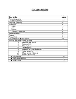 TABLE OF CONTENTS
Contents page
Acknowledgments 3
Letter of transmittal 4
Executive summary 5
Introduction 6
History 6
Vision 7
Mission 7
Chairman’s message 8
Business Model 9
Awards 9
Product line 9
HR practices at Mehran Foods 10
Training and development process 11
i. Objective and scope
ii. Responsibility
iii. Procedure
iv. Training plan
v. In-house and external training
vi. Training records
vii. Effectiveness of training
viii. Related documents
 Discussion 14
 Recommendations 14
 Conclusion 15
 